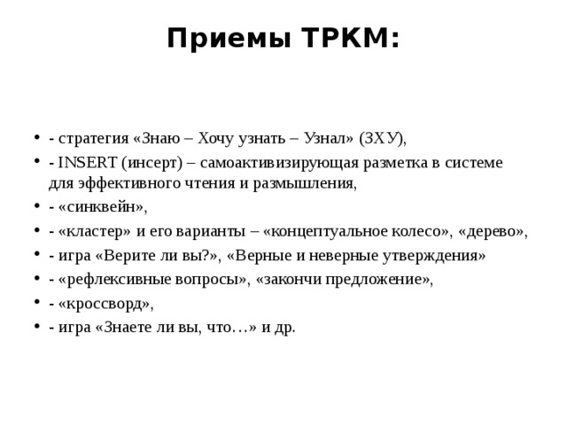 Приемы ТРКМ:   - стратегия «Знаю – Хочу узнать – Узнал» (ЗХУ), - INSERT (инсерт) – самоактивизирующая разметка в системе для эффективного чтения и размышления, - «синквейн», - «кластер» и его варианты – «концептуальное колесо», «дерево», - игра «Верите ли вы?», «Верные и неверные утверждения» - «рефлексивные вопросы», «закончи предложение», - «кроссворд», - игра «Знаете ли вы, что…» и др.   