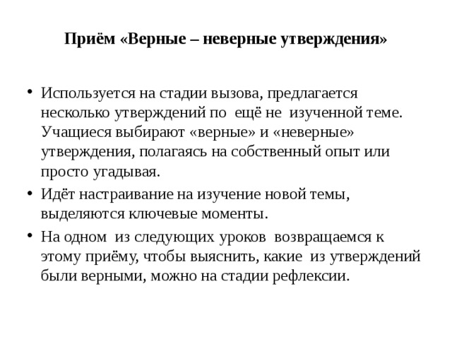 Приём «Верные – неверные утверждения»   Используется на стадии вызова, предлагается несколько утверждений по  ещё не  изученной теме. Учащиеся выбирают «верные» и «неверные» утверждения, полагаясь на собственный опыт или просто угадывая. Идёт настраивание на изучение новой темы, выделяются ключевые моменты. На одном  из следующих уроков  возвращаемся к этому приёму, чтобы выяснить, какие  из утверждений были верными, можно на стадии рефлексии. 