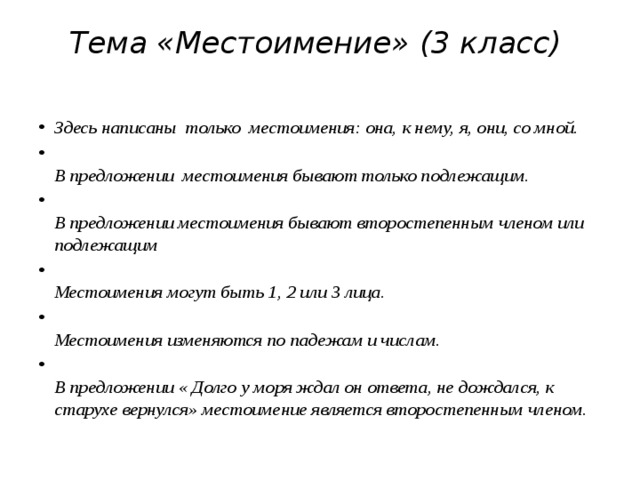 Тема «Местоимение» (3 класс)     Здесь написаны  только  местоимения: она, к нему, я, они, со мной.    В предложении  местоимения бывают только подлежащим.    В предложении местоимения бывают второстепенным членом или подлежащим    Местоимения могут быть 1, 2 или 3 лица.    Местоимения изменяются по падежам и числам.    В предложении « Долго у моря ждал он ответа, не дождался, к старухе вернулся» местоимение является второстепенным членом.   