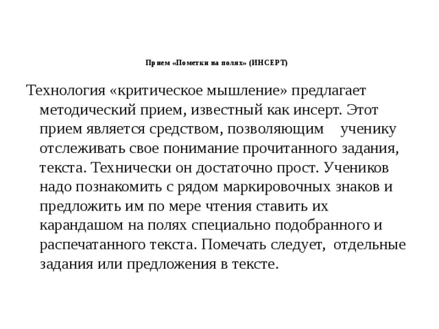 Прием «Пометки на полях» (ИНСЕРТ)     Технология «критическое мышление» предлагает методический прием, известный как инсерт. Этот прием является средством, позволяющим    ученику отслеживать свое понимание прочитанного задания, текста. Технически он достаточно прост. Учеников надо познакомить с рядом маркировочных знаков и предложить им по мере чтения ставить их карандашом на полях специально подобранного и распечатанного текста. Помечать следует,  отдельные задания или предложения в тексте.   