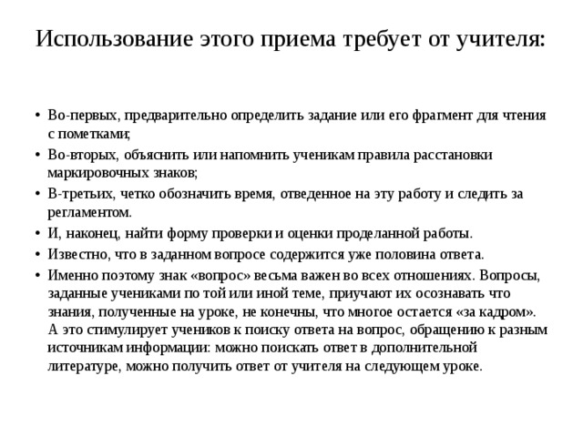 Использование этого приема требует от учителя:   Во-первых, предварительно определить задание или его фрагмент для чтения с пометками; Во-вторых, объяснить или напомнить ученикам правила расстановки маркировочных знаков; В-третьих, четко обозначить время, отведенное на эту работу и следить за регламентом. И, наконец, найти форму проверки и оценки проделанной работы. Известно, что в заданном вопросе содержится уже половина ответа. Именно поэтому знак «вопрос» весьма важен во всех отношениях. Вопросы, заданные учениками по той или иной теме, приучают их осознавать что знания, полученные на уроке, не конечны, что многое остается «за кадром». А это стимулирует учеников к поиску ответа на вопрос, обращению к разным источникам информации: можно поискать ответ в дополнительной литературе, можно получить ответ от учителя на следующем уроке. 
