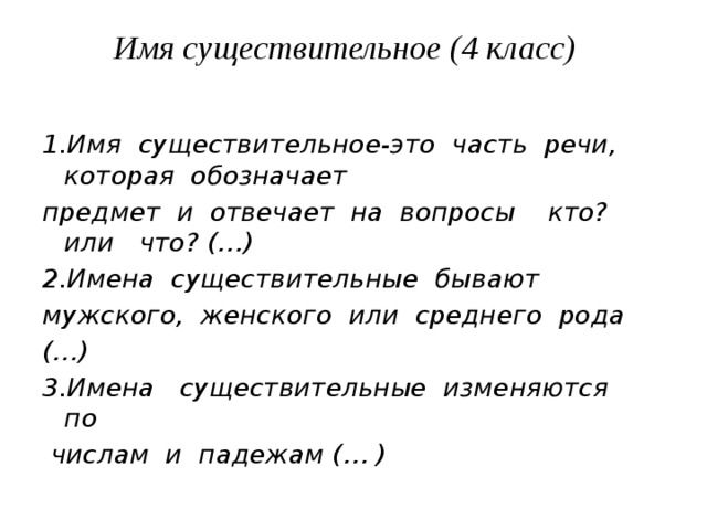 Имя существительное (4 класс)      1.Имя  существительное-это  часть  речи,  которая  обозначает  предмет  и  отвечает  на  вопросы    кто?    или   что? (…) 2.Имена  существительные  бывают  мужского,  женского  или  среднего  рода (…)        3.Имена   существительные  изменяются  по   числам  и  падежам (… )   