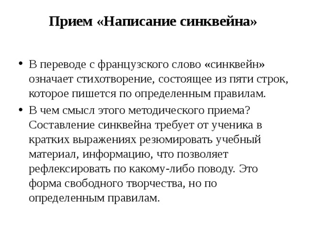 Прием «Написание синквейна»     В переводе с французского слово «синквейн» означает стихотворение, состоящее из пяти строк, которое пишется по определенным правилам. В чем смысл этого методического приема? Составление синквейна требует от ученика в кратких выражениях резюмировать учебный материал, информацию, что позволяет рефлексировать по какому-либо поводу. Это форма свободного творчества, но по определенным правилам. 