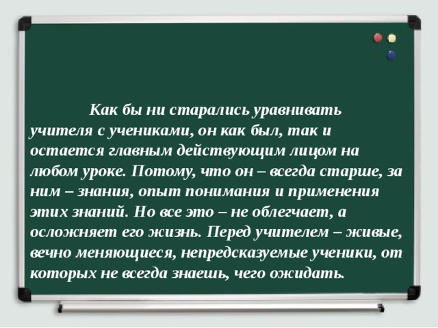  Как бы ни старались уравнивать учителя с учениками, он как был, так и остается главным действующим лицом на любом уроке. Потому, что он – всегда старше, за ним – знания, опыт понимания и применения этих знаний. Но все это – не облегчает, а осложняет его жизнь. Перед учителем – живые, вечно меняющиеся, непредсказуемые ученики, от которых не всегда знаешь, чего ожидать.  