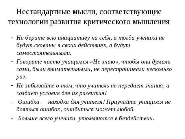 Нестандартные мысли, соответствующие технологии развития критического мышления Не берите всю инициативу на себя, и тогда ученики не будут скованы в своих действиях, а будут самостоятельными. Говорите часто учащимся «Не знаю», чтобы они думали сами, были внимательными, не переспрашивали несколько раз. Не забывайте о том, что учитель не передает знания, а создает условия для их развития! - Ошибка — находка для учителя! Приучайте учащихся не бояться ошибок, ошибиться может любой. - Больше всего ученики утомляются в бездействии. 