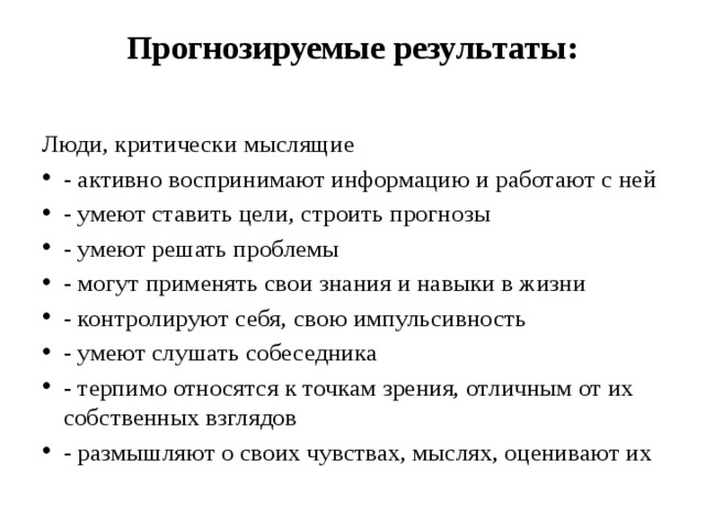 Прогнозируемые результаты:   Люди, критически мыслящие - активно воспринимают информацию и работают с ней - умеют ставить цели, строить прогнозы - умеют решать проблемы - могут применять свои знания и навыки в жизни - контролируют себя, свою импульсивность - умеют слушать собеседника - терпимо относятся к точкам зрения, отличным от их собственных взглядов - размышляют о своих чувствах, мыслях, оценивают их 