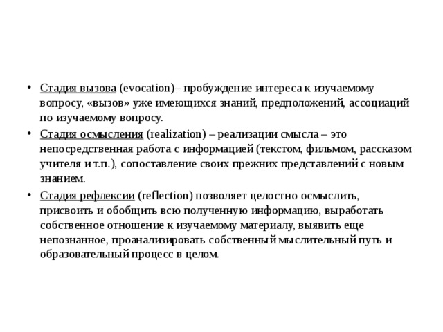 Стадия вызова  (evocation)– пробуждение интереса к изучаемому вопросу, «вызов» уже имеющихся знаний, предположений, ассоциаций по изучаемому вопросу.  Стадия осмысления  (realization) – реализации смысла – это непосредственная работа с информацией (текстом, фильмом, рассказом учителя и т.п.), сопоставление своих прежних представлений с новым знанием.  Стадия рефлексии  (reflection) позволяет целостно осмыслить, присвоить и обобщить всю полученную информацию, выработать собственное отношение к изучаемому материалу, выявить еще непознанное, проанализировать собственный мыслительный путь и образовательный процесс в целом.      