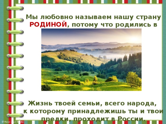 Мы любовно называем нашу страну РОДИНОЙ , потому что родились в ней.        Жизнь твоей семьи, всего народа, к которому принадлежишь ты и твои предки, проходит в России.