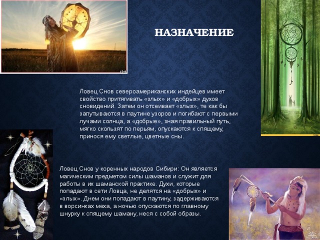 назначение Ловец Снов североамериканских индейцев имеет свойство притягивать «злых» и «добрых» духов сновидений. Затем он отсеивает «злых», те как бы запутываются в паутине узоров и погибают с первыми лучами солнца, а «добрые», зная правильный путь, мягко скользят по перьям, опускаются к спящему, принося ему светлые, цветные сны. Ловец Снов у коренных народов Сибири: Он является магическим предметом силы шаманов и служит для работы в их шаманской практике. Духи, которые попадают в сети Ловца, не делятся на «добрых» и «злых». Днем они попадают в паутину, задерживаются в ворсинках меха, а ночью опускаются по главному шнурку к спящему шаману, неся с собой образы. 
