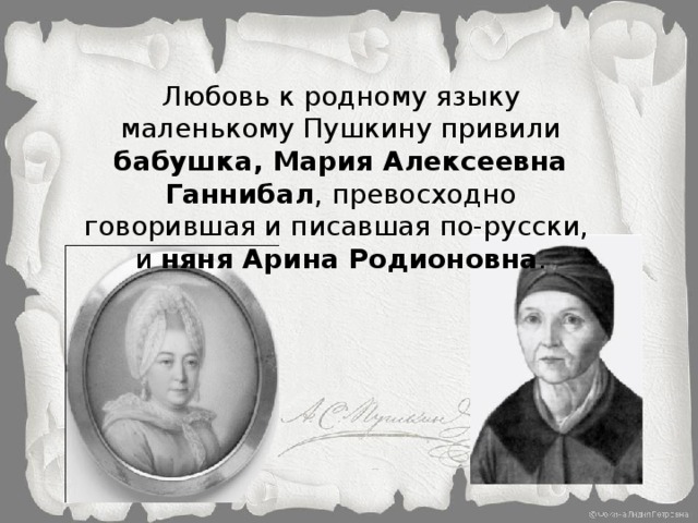 Любовь к родному языку маленькому Пушкину привили бабушка, Мария Алексеевна Ганнибал , превосходно говорившая и писавшая по-русски, и няня Арина Родионовна .