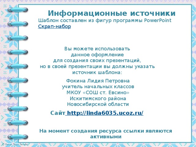 Информационные источники Шаблон составлен из фигур программы PowerPoint Скрап-набор Вы можете использовать данное оформление для создания своих презентаций, но в своей презентации вы должны указать источник шаблона: Фокина Лидия Петровна учитель начальных классов МКОУ «СОШ ст. Евсино» Искитимского района Новосибирской области Сайт http://linda6035.ucoz.ru/  На момент создания ресурса ссылки являются активными
