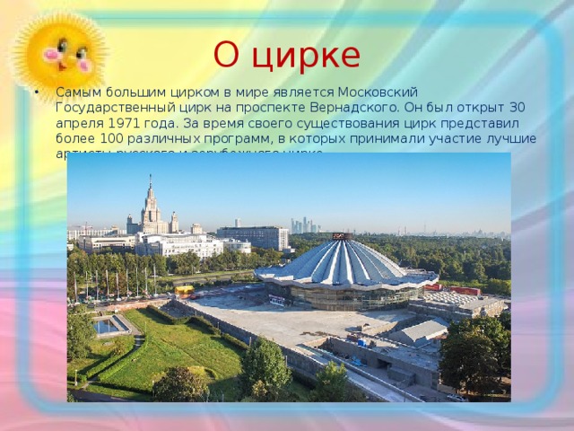 О цирке Самым большим цирком в мире является Московский Государственный цирк на проспекте Вернадского. Он был открыт 30 апреля 1971 года. За время своего существования цирк представил более 100 различных программ, в которых принимали участие лучшие артисты русского и зарубежного цирка. 