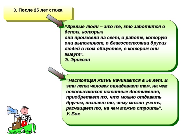 3. После 25 лет стажа  “ Зрелые люди – это те, кто заботится о детях, которых они произвели на свет, о работе, которую они выполняют, о благосостоянии других людей в том обществе, в котором они живут”. Э. Эриксон  “ Настоящая жизнь начинается в 50 лет. В эти лета человек овладевает тем, на чем основываются истинные достижения, приобретает то, что можно отдавать другим, познает то, чему можно учить, расчищает то, на чем можно строить”. У. Бок  