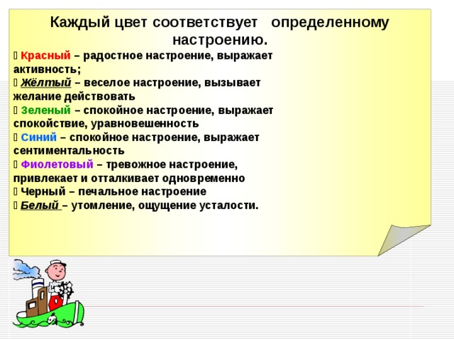 Каждый цвет соответствует определенному настроению. 􀁻 Красный – радостное настроение, выражает активность; 􀁻 Жёлтый – веселое настроение, вызывает желание действовать 􀁻 Зеленый – спокойное настроение, выражает спокойствие, уравновешенность 􀁻 Синий – спокойное настроение, выражает сентиментальность 􀁻 Фиолетовый – тревожное настроение, привлекает и отталкивает одновременно 􀁻 Черный – печальное настроение 􀁻  Белый – утомление, ощущение усталости.  