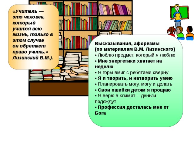 «Учитель — это человек, который учится всю жизнь, только в этом случае он обретает право учить.» Лизинский В.М.).  Высказывания, афоризмы (по материалам В.М. Лизинского) • Люблю предмет, который я люблю • Мне энергетики хватает на неделю • Я горы вмиг с ребятами сверну • Я и творить, и натворить умею • Планировать могу, могу и делать • Свои ошибки детям я прощаю • Я верю в климат – деньги подождут • Профессия досталась мне от Бога  
