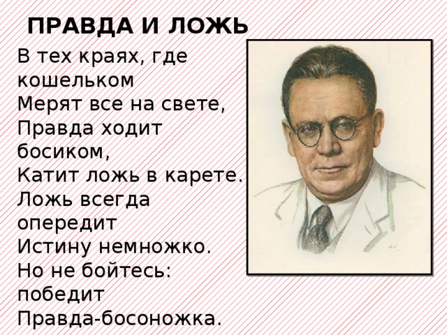 ПРАВДА И ЛОЖЬ В тех краях, где кошельком  Мерят все на свете,  Правда ходит босиком,  Катит ложь в карете.  Ложь всегда опередит  Истину немножко.  Но не бойтесь: победит  Правда-босоножка.   