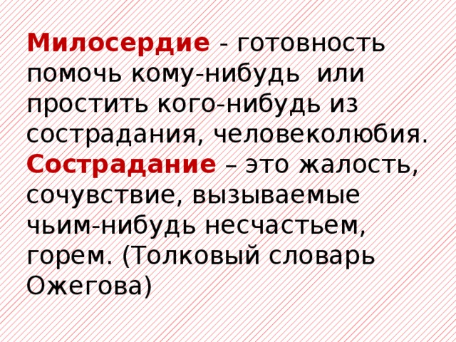 Милосердие - готовность помочь кому-нибудь или простить кого-нибудь из сострадания, человеколюбия. Сострадание – это жалость, сочувствие, вызываемые чьим-нибудь несчастьем, горем. (Толковый словарь Ожегова)  