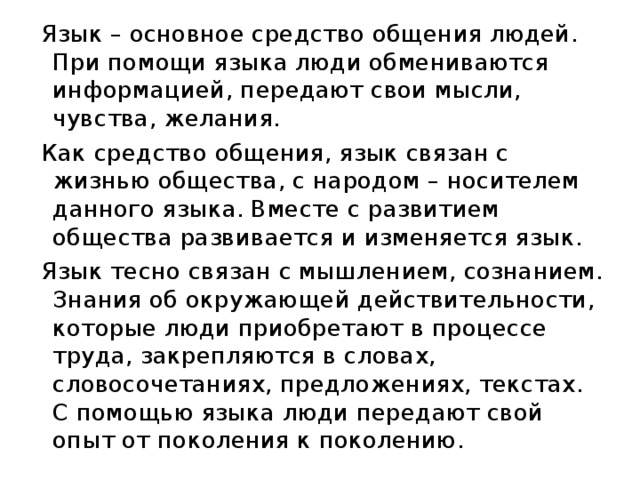 Язык – основное средство общения людей. При помощи языка люди обмениваются информацией, передают свои мысли, чувства, желания. Как средство общения, язык связан с жизнью общества, с народом – носителем данного языка. Вместе с развитием общества развивается и изменяется язык. Язык тесно связан с мышлением, сознанием. Знания об окружающей действительности, которые люди приобретают в процессе труда, закрепляются в словах, словосочетаниях, предложениях, текстах. С помощью языка люди передают свой опыт от поколения к поколению. 