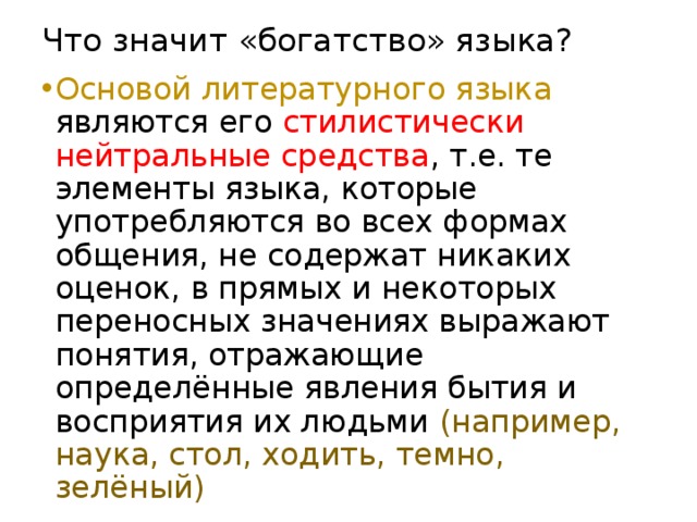 Что значит «богатство» языка? Основой литературного языка являются его стилистически нейтральные средства , т.е. те элементы языка, которые употребляются во всех формах общения, не содержат никаких оценок, в прямых и некоторых переносных значениях выражают понятия, отражающие определённые явления бытия и восприятия их людьми (например, наука, стол, ходить, темно, зелёный) 