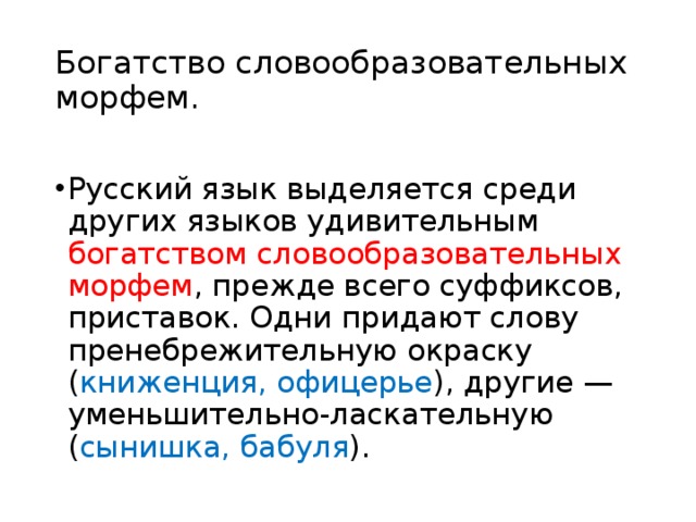 Богатство словообразовательных морфем.   Русский язык выделяется среди других языков удивительным богатством словообразовательных морфем , прежде всего суффиксов, приставок. Одни придают слову пренебрежительную окраску ( книженция, офицерье ), другие — уменьшительно-ласкательную ( сынишка, бабуля ). 