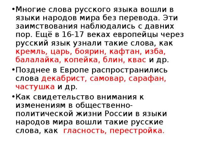 Многие слова русского языка вошли в языки народов мира без перевода. Эти заимствования наблюдались с давних пор. Ещё в 16-17 веках европейцы через русский язык узнали такие слова, как кремль, царь, боярин, кафтан, изба, балалайка, копейка, блин, квас и др. Позднее в Европе распространились слова декабрист, самовар, сарафан, частушка и др. Как свидетельство внимания к изменениям в общественно-политической жизни России в языки народов мира вошли такие русские слова, как гласность, перестройка. 