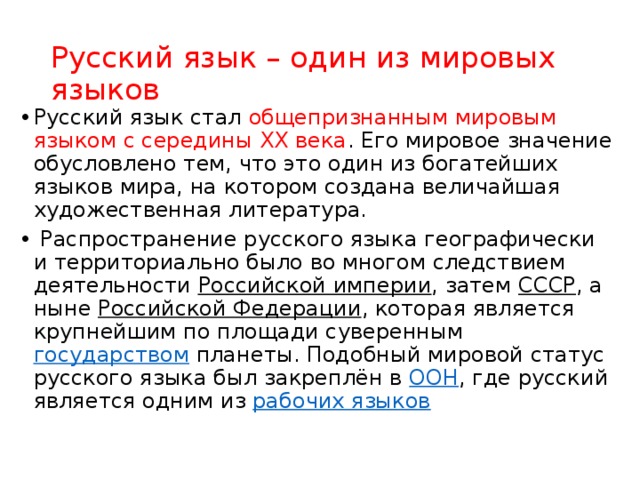 Русский язык – один из мировых языков Русский язык стал общепризнанным мировым языком с середины ХХ века . Его мировое значение обусловлено тем, что это один из богатейших языков мира, на котором создана величайшая художественная литература.   Распространение русского языка географически и территориально было во многом следствием деятельности  Российской империи , затем  СССР , а ныне  Российской Федерации , которая является крупнейшим по площади суверенным  государством планеты. Подобный мировой статус русского языка был закреплён в  ООН , где русский является одним из  рабочих языков 