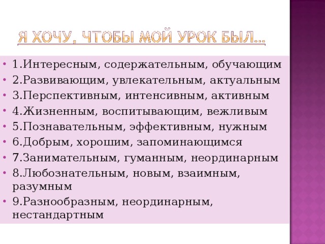 1.Интересным, содержательным, обучающим 2.Развивающим, увлекательным, актуальным 3.Перспективным, интенсивным, активным 4.Жизненным, воспитывающим, вежливым 5.Познавательным, эффективным, нужным 6.Добрым, хорошим, запоминающимся 7.Занимательным, гуманным, неординарным 8.Любознательным, новым, взаимным, разумным 9.Разнообразным, неординарным, нестандартным   