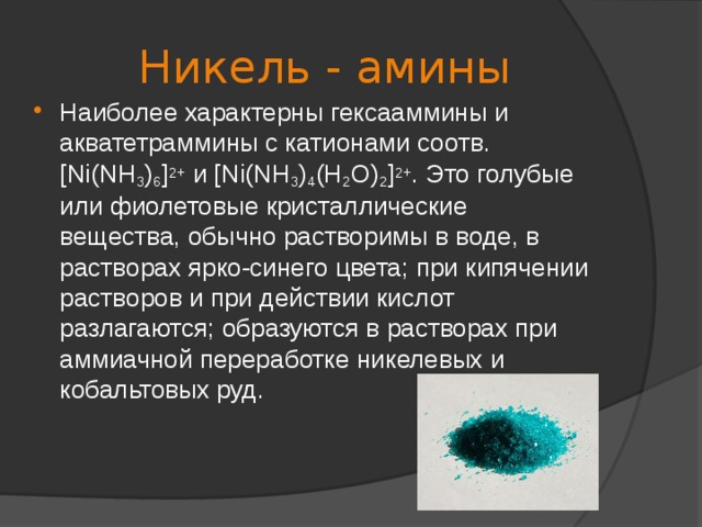 Никель - амины Наиболее характерны гексааммины и акватетраммины с катионами соотв. [Ni(NH 3 ) 6 ] 2+ и [Ni(NH 3 ) 4 (H 2 O) 2 ] 2+ . Это голубые или фиолетовые кристаллические вещества, обычно растворимы в воде, в растворах ярко-синего цвета; при кипячении растворов и при действии кислот разлагаются; образуются в растворах при аммиачной переработке никелевых и кобальтовых руд.   