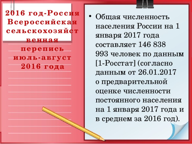 2016 год-Россия  Всероссийская сельскохозяйственная перепись  июль-август 2016 года Общая численность населения России на 1 января 2017 года составляет 146 838 993 человек по данным [1-Росстат] (согласно данным от 26.01.2017 о предварительной оценке численности постоянного населения на 1 января 2017 года и в среднем за 2016 год). 