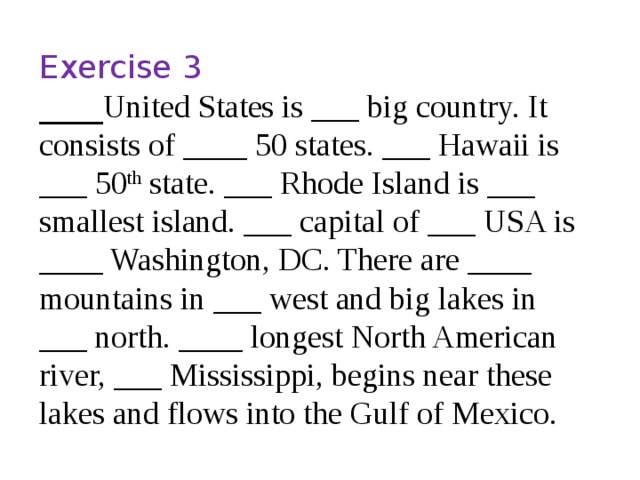 Exercise 3 ____ United States is ___ big country. It consists of ____ 50 states. ___ Hawaii is ___ 50 th state. ___ Rhode Island is ___ smallest island. ___ capital of ___ USA is ____ Washington, DC. There are ____ mountains in ___ west and big lakes in ___ north. ____ longest North American river, ___ Mississippi, begins near these lakes and flows into the Gulf of Mexico. 