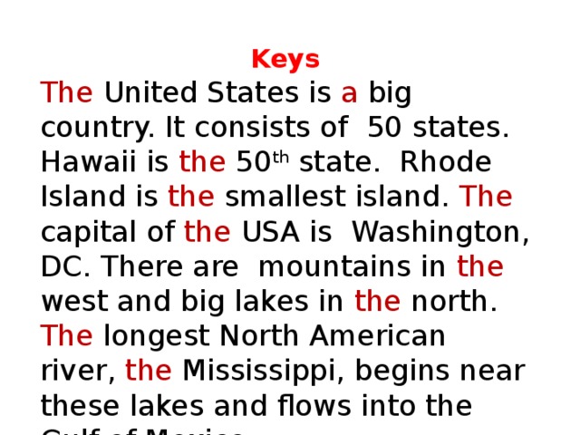 Keys The United States is a big country. It consists of 50 states. Hawaii is the 50 th state. Rhode Island is the smallest island. The capital of the USA is Washington, DC. There are mountains in the west and big lakes in the north. The longest North American river, the Mississippi, begins near these lakes and flows into the Gulf of Mexico. 