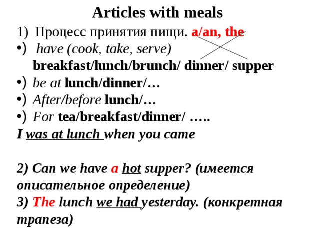 Articles with meals Процесс принятия пищи. a/an, the  have (cook, take, serve) breakfast/lunch/brunch/ dinner/ supper be at lunch/dinner/… After/before lunch/… For tea/breakfast/dinner/ ….. I was at lunch when you came  2) Can we have a  hot supper? (имеется описательное определение) 3) The lunch we had yesterday. (конкретная трапеза) 