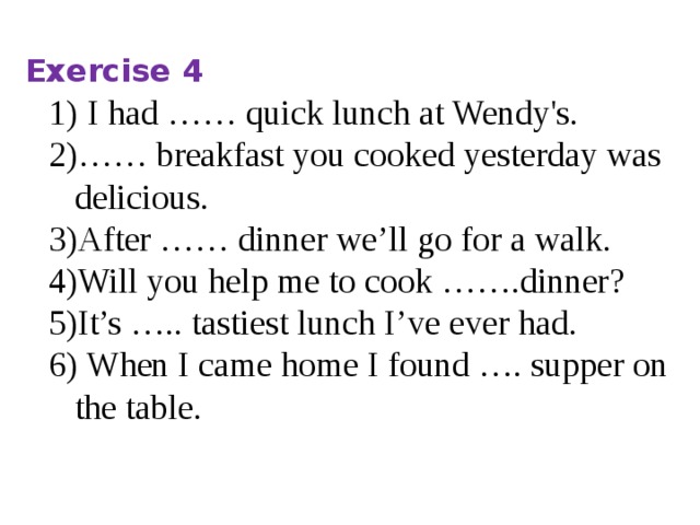 Exercise 4 I had …… quick lunch at Wendy's. …… breakfast you cooked yesterday was delicious. After …… dinner we’ll go for a walk. Will you help me to cook …….dinner? It’s ….. tastiest lunch I’ve ever had.  When I came home I found …. supper on the table.   