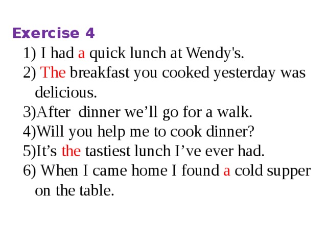 Exercise 4 I had a quick lunch at Wendy's.  The breakfast you cooked yesterday was delicious. After dinner we’ll go for a walk. Will you help me to cook dinner? It’s the tastiest lunch I’ve ever had.  When I came home I found a cold supper on the table.   