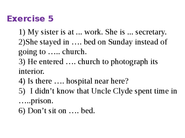 Exercise 5 1) My sister is at ... work. She is ... secretary. 2)She stayed in …. bed on Sunday instead of going to ….. church. 3) He entered …. church to photograph its interior. 4) Is there …. hospital near here? 5)   I didn’t know that Uncle Clyde spent time in …..prison. 6) Don’t sit on …. bed. 