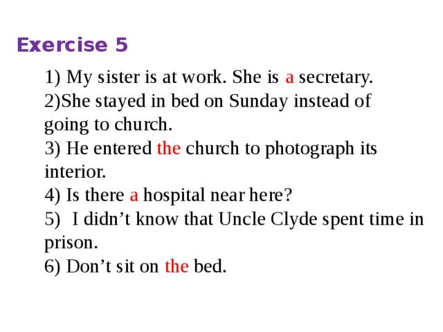 Exercise 5 1) My sister is at work. She is a secretary. 2)She stayed in bed on Sunday instead of going to church. 3) He entered  the  church to photograph its interior. 4) Is there  a hospital near here? 5)   I didn’t know that Uncle Clyde spent time in prison. 6) Don’t sit on the bed. 