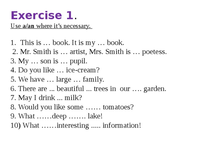 Exercise 1 . Use a/an where it’s necessary.  This is … book. It is my … book.  2. Mr. Smith is … artist, Mrs. Smith is … poetess. 3. My … son is … pupil. 4. Do you like … ice-cream? 5. We have … large … family. 6. There are ... beautiful ... trees in our …. garden. 7. May I drink ... milk? 8. Would you like some …… tomatoes? 9. What ……deep ……. lake! 10) What ……interesting ..... information! 
