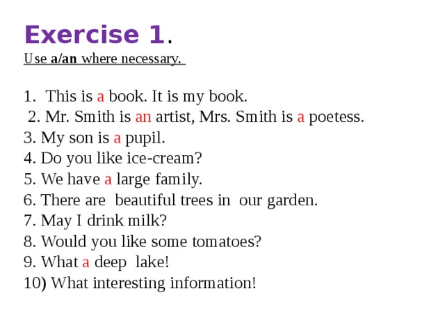 Exercise 1 . Use a/an where necessary.  This is a book. It is my book.  2. Mr. Smith is an artist, Mrs. Smith is a poetess. 3. My son is a pupil. 4. Do you like ice-cream? 5. We have a large family. 6. There are beautiful trees in our garden. 7. May I drink milk? 8. Would you like some tomatoes? 9. What a deep lake! 10) What interesting information! 