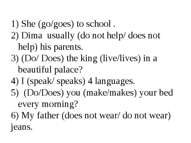  She (go/goes) to school .  Dima usually (do not help/ does not help) his parents.  (Do/ Does) the king (live/lives) in a beautiful palace?  I (speak/ speaks) 4 languages.  (Do/Does) you (make/makes) your bed every morning?  My father (does not wear/ do not wear) jeans. 