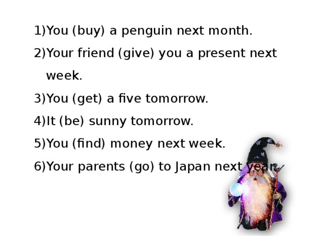 You (buy) a penguin next month. Your friend (give) you a present next week. You (get) a five tomorrow. It (be) sunny tomorrow. You (find) money next week. Your parents (go) to Japan next year. 