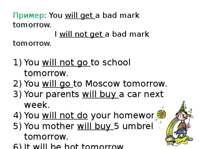 Пример : You will get a bad mark tomorrow.  I will not get a bad mark tomorrow. You will not go to school tomorrow. You will go to Moscow tomorrow. Your parents will buy a car next week. You will not do your homework. You mother will buy 5 umbrellas tomorrow. It will be hot tomorrow. 