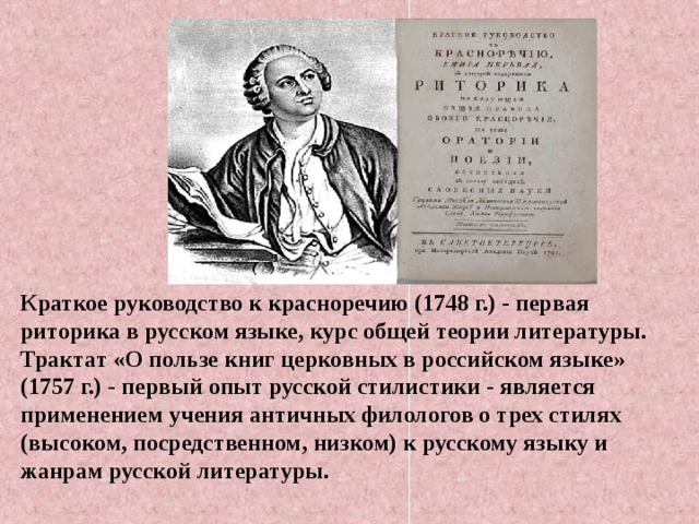 Краткое руководство к красноречию (1748 г.) - первая риторика в русском языке, курс общей теории литературы. Трактат «О пользе книг церковных в российском языке» (1757 г.) - первый опыт русской стилистики - является применением учения античных филологов о трех стилях (высоком, посредственном, низком) к русскому языку и жанрам русской литературы.    