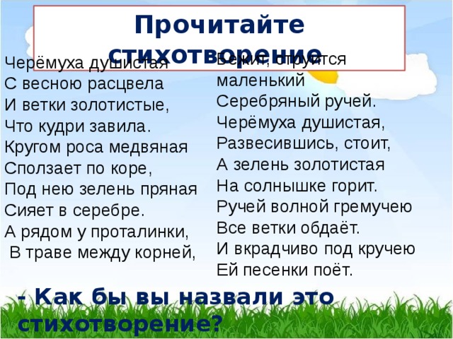 Прочитайте стихотворение Бежит, струится маленький Серебряный ручей. Черёмуха душистая, Развесившись, стоит, А зелень золотистая На солнышке горит. Ручей волной гремучею Все ветки обдаёт. И вкрадчиво под кручею Ей песенки поёт. Черёмуха душистая С весною расцвела И ветки золотистые, Что кудри завила. Кругом роса медвяная Сползает по коре, Под нею зелень пряная Сияет в серебре. А рядом у проталинки,  В траве между корней, - Как бы вы назвали это стихотворение? 