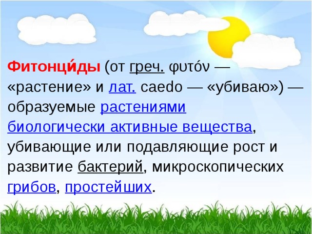  Фитонци́ды   (от  греч.  φυτóν — «растение» и  лат.  caedo — «убиваю») — образуемые  растениями   биологически активные вещества , убивающие или подавляющие рост и развитие  бактерий , микроскопических  грибов ,  простейших .  