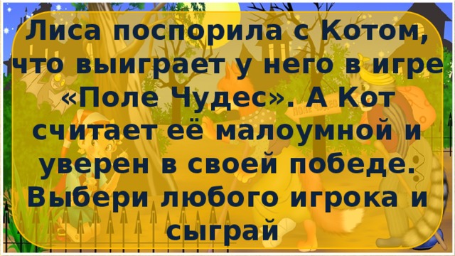 Лиса поспорила с Котом, что выиграет у него в игре «Поле Чудес». А Кот считает её малоумной и уверен в своей победе. Выбери любого игрока и сыграй с ними в увлекательную игру о животных. 