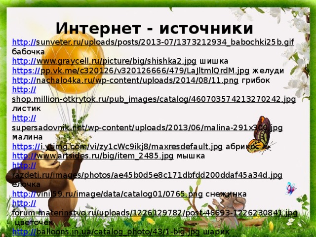 Интернет - источники http :// sunveter.ru/uploads/posts/2013-07/1373212934_babochki25b.gif  бабочка http:// www.graycell.ru/picture/big/shishka2.jpg  шишка https:// pp.vk.me/c320126/v320126666/479/LaJltmlQrdM.jpg  желуди http:// nachalo4ka.ru/wp-content/uploads/2014/08/11.png  грибок http:// shop.million-otkrytok.ru/pub_images/catalog/460703574213270242.jpg  листик http:// supersadovnik.net/wp-content/uploads/2013/06/malina-291x300.jpg  малина https:// i.ytimg.com/vi/zy1cWc9ikj8/maxresdefault.jpg  абрикос http:// www.artsides.ru/big/item_2485.jpg  мышка http:// razdeti.ru/images/photos/ae45b0d5e8c171dbfdd200ddaf45a34d.jpg  елочка http:// vinil59.ru/image/data/catalog01/0765.png  снежинка http:// forum.materinstvo.ru/uploads/1226129782/post-46693-1226230841.jpg  цветочек http:// balloons.in.ua/catalog_photo/43/1-big.jpg  шарик http:// i013.radikal.ru/0901/3d/dc701436b9b3.png  мячик https:// kidsshop.com.ua/20301-thickbox_default/kubik-geometricheskie-figury.jpg  кубик 