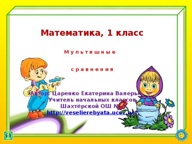   Математика, 1 класс   М у л ь т я ш н ы е   с р а в н е н и я    Автор: Царенко Екатерина Валерьевна, Учитель начальных классов Шахтёрской ОШ №2 http:// veselierebyata.ucoz.net      
