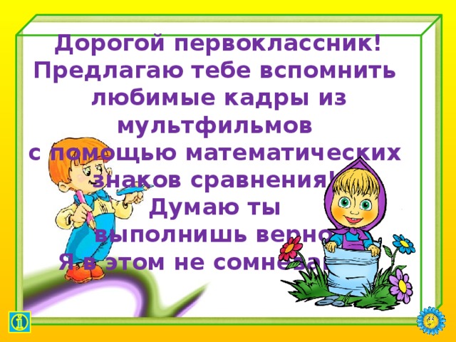     Дорогой первоклассник! Предлагаю тебе вспомнить любимые кадры из мультфильмов с помощью математических знаков сравнения! Думаю ты выполнишь верно! Я в этом не сомневаюсь.            