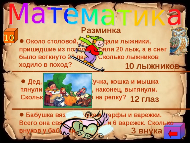 Разминка ●  Около столовой, где обедали лыжники, пришедшие из похода, стояли 20 лыж, а в снег было воткнуто 20 палок. Сколько лыжников ходило в поход? 10  10 лыжников ● Дед, баба, внучка, Жучка, кошка и мышка тянули-тянули репку и, наконец, вытянули. Сколько глаз смотрело на репку? 12 глаз ●  Бабушка вязала внукам шарфы и варежки. Всего она связала 3 шарфа и 6 варежек. Сколько внуков у бабушки? 3 внука  