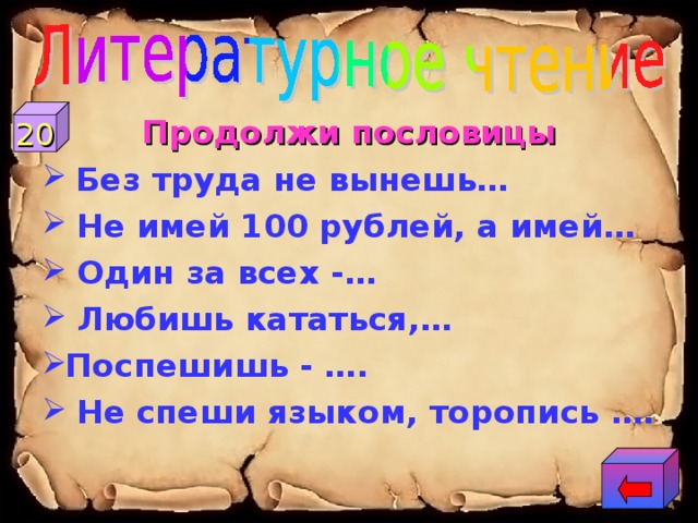 20 Продолжи пословицы  Без труда не вынешь…  Не имей 100 рублей, а имей…  Один за всех -…  Любишь кататься,… Поспешишь - ….  Не спеши языком, торопись …. 